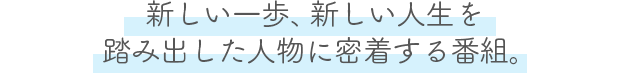 新しい一歩、新しい人生を踏み出した人物に密着する番組。