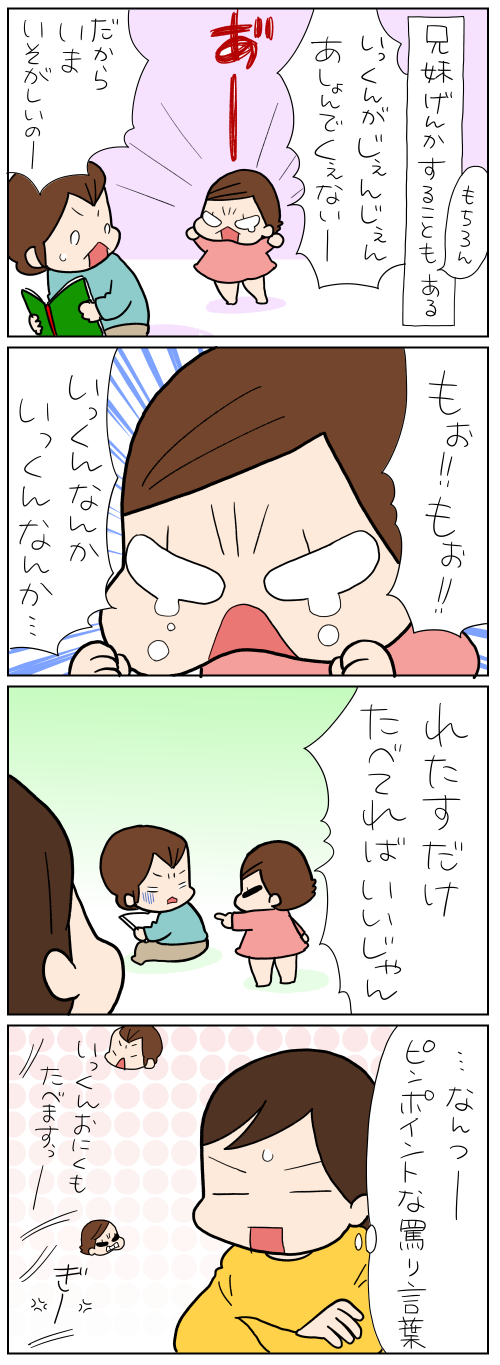 兄妹げんかをすることも、もちろんある　いっくんがじぇんじぇんあしょんでくぇないー　だからいまいそがしいのー　もぉ！！　もぉ！！　いっくんなんか　いっくんなんか…　れたすだけたべてればいいじゃん　……なんつーピンポイントな罵り言葉