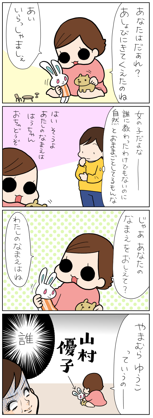 あなたはだぁれ？　あしょびにきてくれたのね　あいいらっしゃいましぇ　女の子だよなー誰に教わったわけでもないのに自然とおままごとしているもんな　じゃああなたのなまえをおしえて？　わたしのなまえはね　やまむらゆうこっていうの　誰