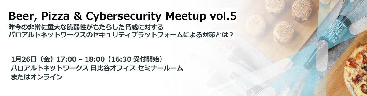 Beer, Pizza & Cybersecurity Meetup vol.5<br />
昨今の非常に重大な脆弱性がもたらした脅威に対する<br />
パロアルトネットワークスのセキュリティプラットフォームによる対策とは？