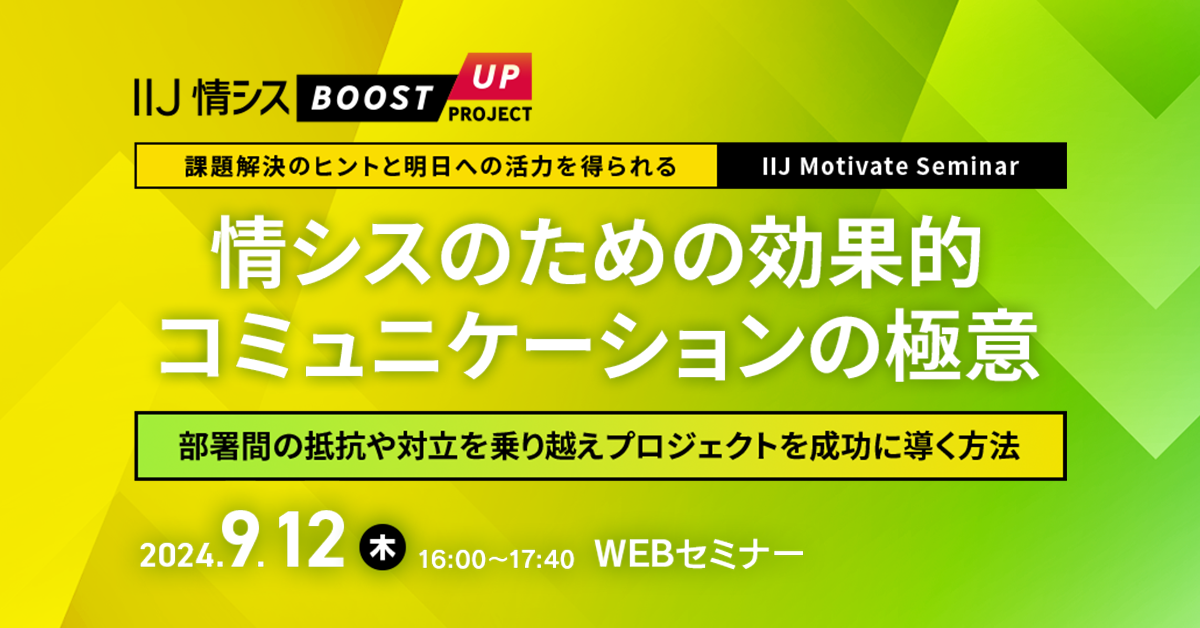 【課題解決のヒントと明日への活力を得られる IIJ Motivate Seminar】<br />
<ruby><rb>情</rb><rt>じょう</rt></ruby>シスのための<ruby><rb>効果</rb><rt>こうか</rt></ruby><ruby><rb>的</rb><rt>てき</rt></ruby>コミュニケーションの<ruby><rb>極意</rb><rt>ごくい</rt></ruby><br />
～<ruby><rb>部署</rb><rt>ぶしょ</rt></ruby><ruby><rb>間</rb><rt>あいだ</rt></ruby>の<ruby><rb>抵抗</rb><rt>ていこう</rt></ruby>や<ruby><rb>対立</rb><rt>たいりつ</rt></ruby>を<ruby><rb>乗</rb><rt>の</rt></ruby>り<ruby><rb>越</rb><rt>こ</rt></ruby>えプロジェクトを<ruby><rb>成功</rb><rt>せいこう</rt></ruby>に<ruby><rb>導</rb><rt>みちび</rt></ruby>く<ruby><rb>方法</rb><rt>ほうほう</rt></ruby>～