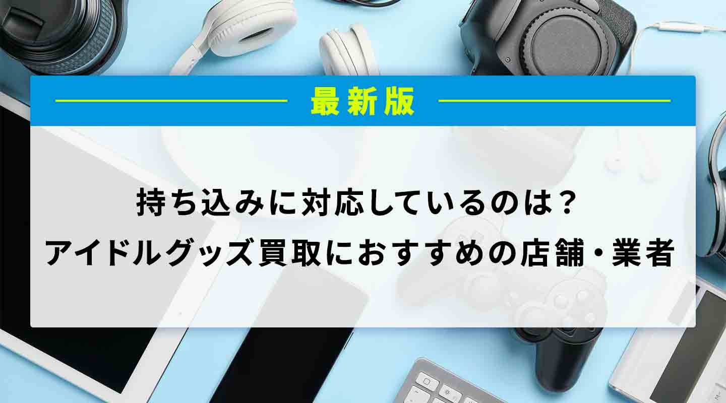 アイドルグッズ買取におすすめの店舗・業者6選!持ち込み・宅配(郵送