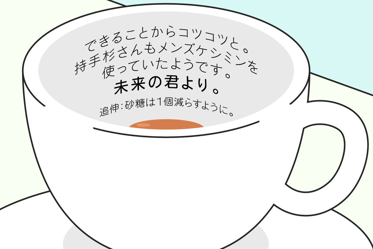 謎のおじさんからのメッセージ:できることからコツコツと。持手杉さんもメンズケシミンを 使っていたようです。未来の君より。追伸:砂糖は１個減らすように。