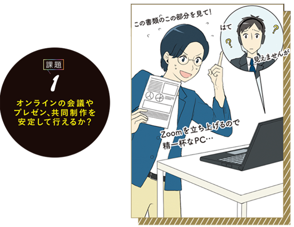 ZOOMやTeamsで会議をしなが ら、FigmaやMiroを問題なく使え るか。実は、スペック不足で安定 しないPCが少なくないんです。