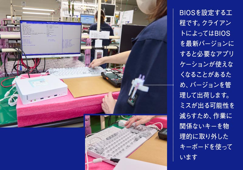 BIOSを設定する工程です。クライアントによってはBIOSを最新バージョンにすると必要なアプリケーションが使えなくなることがあるため、バージョンを管理して出荷します。ミスが出る可能性を減らすため、作業に関係ないキーを物理的に取り外したキーボードを使っています