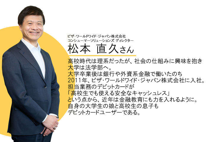 ビザ・ワールドワイド・ジャパン株式会社 コンシューマーソリューションズ ディレクター松本直久さん高校時代は理系だったが、社会の仕組みに興味を抱き大学は法学部へ。大学卒業後は銀行や外資系金融で働いたのち、2011年、ビザ・ワールドワイド・ジャパン株式会社に入社。担当業務のデビットカードが「高校生でも使える安全なキャッシュレス」という点から、近年は金融教育にも力を入れるように。自身の大学生の娘と高校生の息子もデビットカードユーザーである。