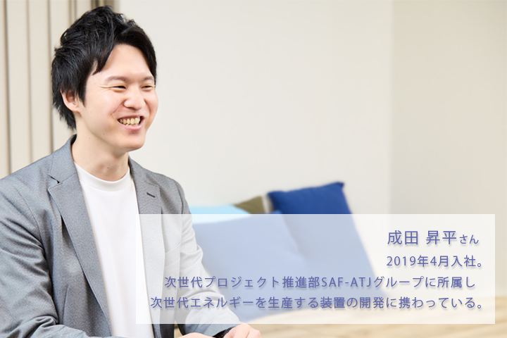 成田昇平さん。2019年4月入社。次世代プロジェクト推進部SAF-ATJグループに所属し、次世代エネルギーを生産する装置の開発に携わっている。