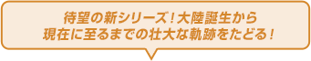 待望の新シリーズ！大陸誕生から現在に至るまでの壮大な軌跡をたどる！