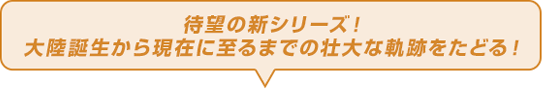 待望の新シリーズ！大陸誕生から現在に至るまでの壮大な軌跡をたどる！