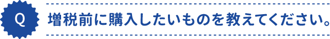 増税前に購入したいものを教えてください。