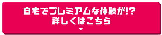 自宅でプレミアムな体験が!? 詳しくはこちら