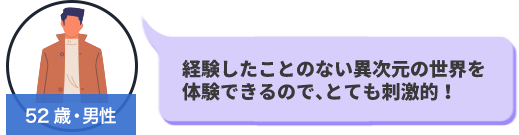 52歳・男性　経験したことのない異次元の世界を体験できるので、とても刺激が強い