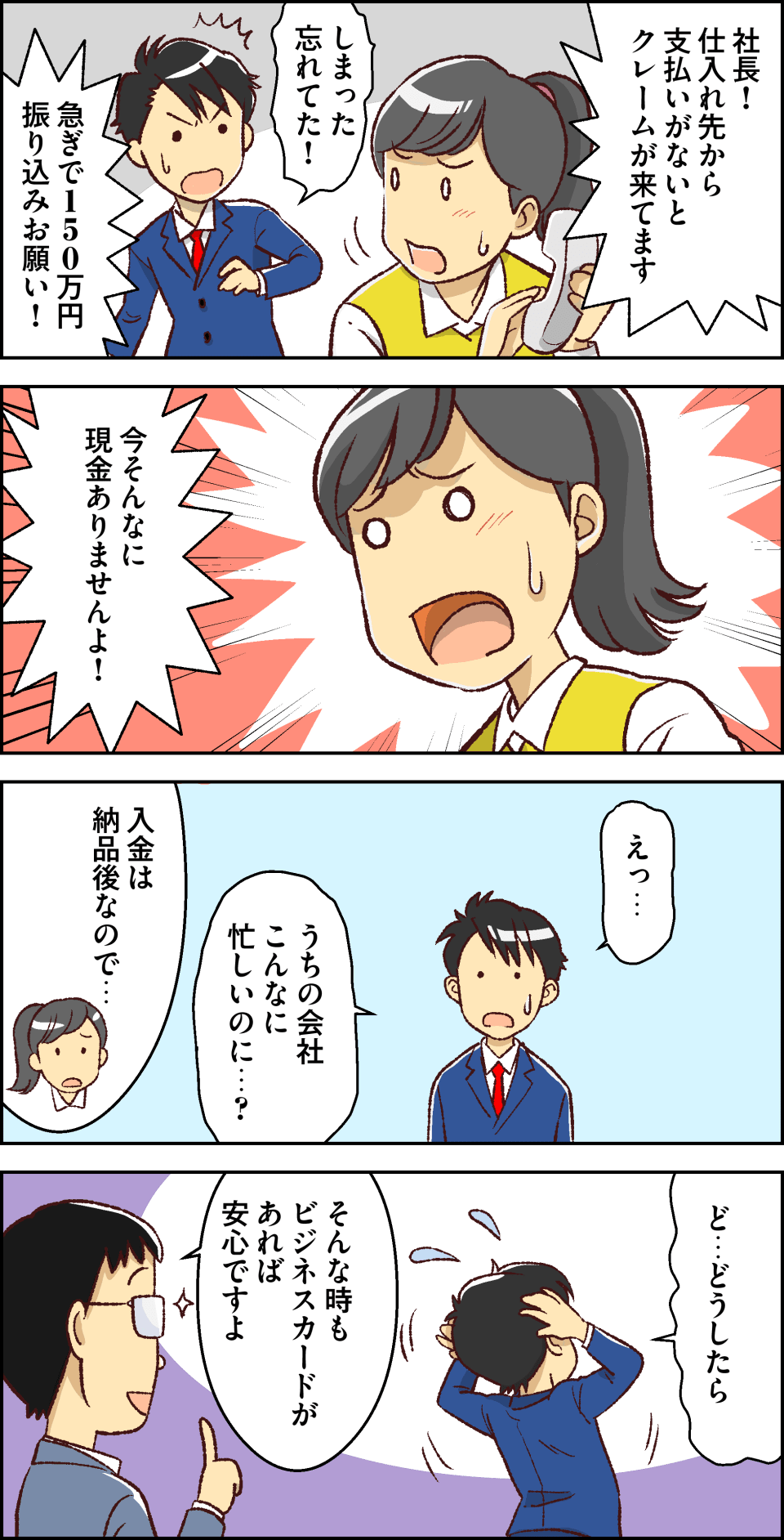 社長!仕入れ先から支払いがないとクレームが来てます。しまった忘れてた!急ぎで１５０万円振り込みお願い!今そんなに現金ありませんよ!えっ…うちの会社こんなに忙しいのに…?入金は納品後なので…。ど…どうしたら。そんな時もビジネスカードがあれば安心ですよ