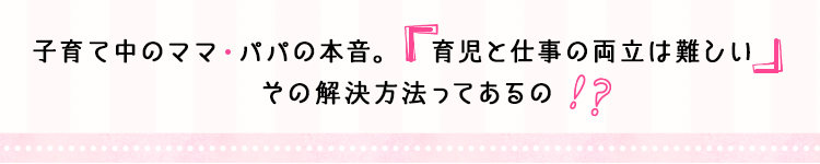 子育て中のママ・パパの本音。「育児と仕事の両立は難しい」その解決方法ってあるの！？