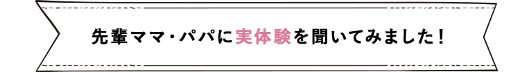 先輩ママ・パパに実体験を聞いてみました！