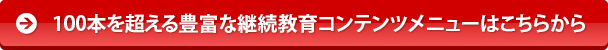 100本を超える豊富な継続教育コンテンツメニューはこちらから