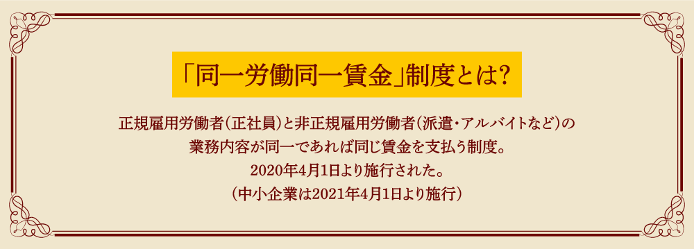 「同一労働同一賃金」制度とは?正規雇用労働者(正社員)と非正規雇用労働者(派遣・アルバイトなど)の業務内容が同一であれば同じ賃金を支払う制度。2020年4月1日より施行された。(中小企業は2021年4月1日より施行)