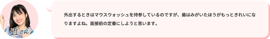 外出するときはマウスウォッシュを持参しているのですが、歯はみがいたほうがもっときれいになりますよね。面接前の定番にしようと思います。
