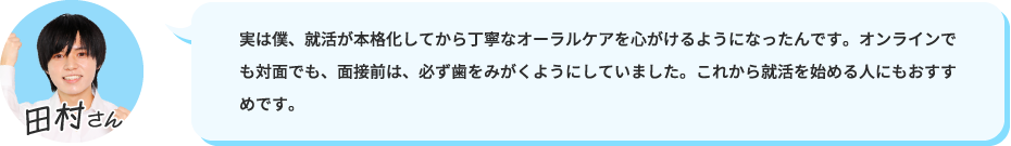 実は僕、就活が本格化してから丁寧なオーラルケアを心がけるようになったんです。オンラインでも対面でも、面接前は、必ず歯をみがくようにしていました。これから就活を始める人にもおすすめです。