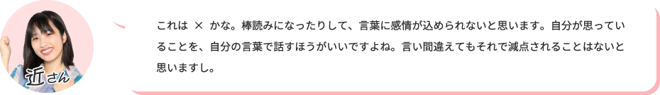 これは×かな。棒読みになったりして、言葉に感情が込められないと思います。自分が思っていることを、自分の言葉で話すほうがいいですよね。言い間違えてもそれで減点されることはないと思いますし。