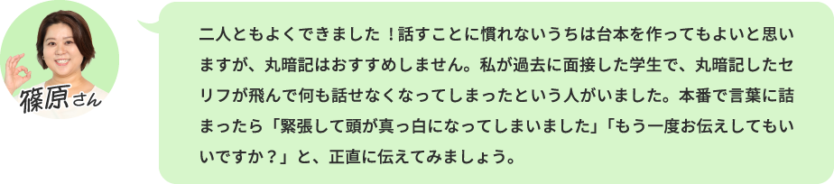二人ともよくできました! 話すことに慣れないうちは台本を作ってもよいと思いますが、丸暗記はおすすめしません。私が過去に面接した学生で、丸暗記したセリフが飛んで何も話せなくなってしまったという人がいました。本番で言葉に詰まったら「緊張して頭が真っ白になってしまいました」「もう一度お伝えしてもいいですか？」と、正直に伝えてみましょう。