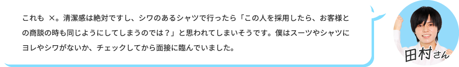 これも×。清潔感は絶対ですし、シワのあるシャツで行ったら「この人を採用したら、お客様との商談の時も同じようにしてしまうのでは？」と思われてしまいそうです。僕はスーツやシャツにヨレやシワがないか、チェックしてから面接に臨んでいました。