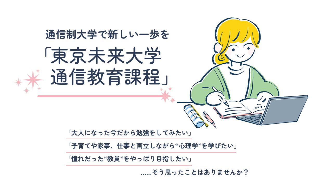 「東京未来大学 通信教育課程」で新しい一歩を。「大人になった今だから勉強をしてみたい」「子育てや家事、仕事と両立しながら“心理学”を学びたい」「憧れだった“教員”をやっぱり目指したい」……そう思ったことはありませんか？