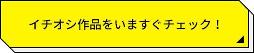 イチオシ作品をいますぐチェック！