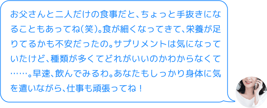お父さんと二人だけの食事だと、ちょっと手抜きになることもあってね（笑）。食が細くなってきて、栄養が足りてるかも不安だったの。サプリメントは気になっていたけど、種類が多くてどれがいいのかわからなくて……。早速、飲んでみるわ。あなたもしっかり身体に気を遣いながら、仕事も頑張ってね！