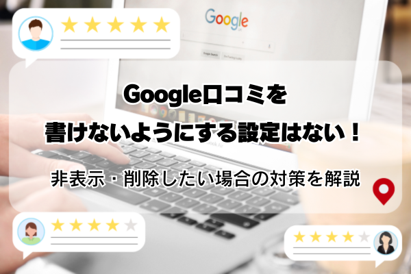 Google口コミを書けないようにする設定はない！非表示・削除したい場合の対策