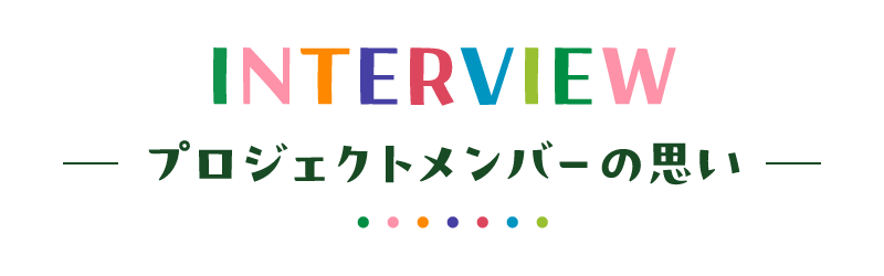 INTERVIEW  ─ プロジェクトメンバーの思い ─