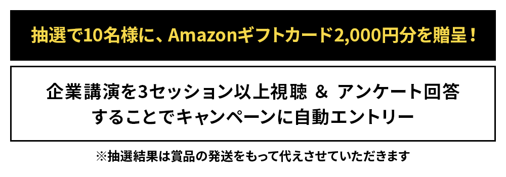 抽選で10名様に、Amazonギフトカード2,000円分を贈呈！企業講演を3セッション以上視聴＆アンケート回答することでキャンペーンに自動エントリー※抽選結果は賞品の発送をもって代えさせていただきます